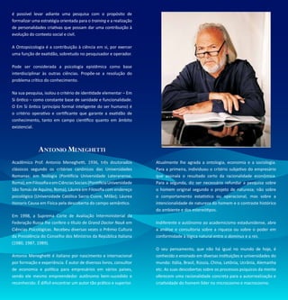 é possível levar adiante uma pesquisa com o propósito de
formalizar uma estratégia orientada para o training e a realização
de personalidades criativas que possam dar uma contribuição à
evolução do contexto social e civil.

A Ontopsicologia é a contribuição à ciência em si, por exercer
uma função de exatidão, sobretudo no pesquisador e operador.

Pode ser considerada a psicologia epistêmica como base
interdisciplinar às outras ciências. Propõe-se a resolução do
problema crítico do conhecimento.

Na sua pesquisa, isolou o critério de identidade elementar – Em
Si ôntico – como constante base de sanidade e funcionalidade.
O Em Si ôntico (princípio formal inteligente do ser humano) é
o critério operativo e certificante que garante a exatidão de
conhecimento, tanto em campo científico quanto em âmbito
existencial.




              Antonio Meneghetti
Acadêmico Prof. Antonio Meneghetti, 1936, três doutorados            Atualmente lhe agrada a ontologia, economia e a sociologia.
clássicos segundo os critérios canônicos das Universidades           Para a primeira, individuou o critério subjetivo do empresário
Romanas: em Teologia (Pontifícia Universidade Lateranense,           que assinala o resultado certo da racionalidade econômica.
Roma), em Filosofia e em Ciências Sociais (Pontifícia Universidade   Para a segunda, diz ser necessário refundar a pesquisa sobre
São Tomás de Aquino, Roma), Láurea em Filosofia com endereço         o homem original segundo o projeto de natureza; não sobre
psicológico (Universidade Católica Sacro Cuore, Milão); Láurea       o comportamento estatístico ou operacional, mas sobre a
Honoris Causa em Física pela descoberta do campo semântico.          intencionalidade de natureza do homem e o contraste histórico
                                                                     do ambiente e dos estereótipos.
Em 1998, a Suprema Corte de Avaliação Interministerial da
Federação Russa lhe confere o título de Grand Doctor Nauk em         Indiferente e autônomo ao academicismo estadunidense, abre
Ciências Psicológicas. Recebeu diversas vezes o Prêmio Cultura       a análise e consultoria sobre a riqueza ou sobre o poder em
da Presidência do Conselho dos Ministros da República Italiana       conformidade à lógica natural entre o dominus e a res.
(1980, 1987, 1989).
                                                                     O seu pensamento, que não há igual no mundo de hoje, é
Antonio Meneghetti é italiano por nascimento e internacional         conhecido e ensinado em diversas instituições e universidades do
por formação e experiência. É autor de diversos livros, consultor    mundo: Itália, Brasil, Rússia, China, Letônia, Ucrânia, Alemanha
de economia e política para empresários em vários países,            etc. As suas descobertas sobre os processos psíquicos da mente
sendo ele mesmo empreendedor autônomo bem-sucedido e                 oferecem uma racionalidade concreta para a autorrealização e
reconhecido. É difícil encontrar um autor tão prático e superior.    criatividade do homem líder no microcosmo e macrocosmo.
 