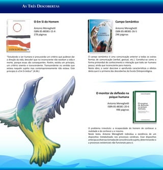 As Três Descobertas


                           O Em Si do Homem                                                        Campo Semântico

                           Antonio Meneghetti                                                      Antonio Meneghetti
                           ISBN 85-88381-15-X                                                      ISBN 85-88381-26-5
                           278 páginas                                                             246 páginas




“Estudando o ser humano e procurando um critério que pudesse dar        O campo semântico é uma comunicação anterior a todas as outras
a direção da vida, descobri que no inconsciente não existiam a vida e   formas de comunicação (verbal, gestual, etc.). Constitui-se como a
morte, porque essas são consequentes. Porém, existia um princípio,      forma primordial de conhecimento e interação que todo ser humano
um critério vivente e transcendente. Transcendente no sentido que       possui, ainda que inconsciente para maioria.
estava naquele sujeito mas contemporaneamente não estava. Este          Nesta obra, o autor descreve e aprofunda características e efeitos
princípio é o Em Si ôntico”. (A.M.)                                     desta que é a primeira das descobertas da Escola Ontopsicológica.




                                                                                O monitor de deflexão na
                                                                                         psique humana

                                                                                           Antonio Meneghetti
                                                                                           ISBN 85-88381-20-6
                                                                                                  496 páginas




                                                                        O problema irresoluto: a incapacidade do homem de conhecer a
                                                                        realidade e de conhecer a si mesmo.
                                                                        Neste texto, Antonio Meneghetti individua a existência de um
                                                                        dispositivo metabolizado nos processos cerebrais. Esse dispositivo
                                                                        antecipa as diversas tomadas de consciência do sujeito, determinando-o
                                                                        a processos existenciais não funcionais para si.
 