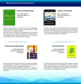 Metodologia Ontopsicológica


                           Manual de Ontopsicologia                                                Imagem e Inconsciente

                           Antonio Meneghetti                                                      Antonio Meneghetti
                           ISBN 978-85-88381-51-3                                                  ISBN 978-85-88381-51-3
                           582 páginas                                                             430 páginas




Nascida da prática clínica de mais de dez anos, a Ontopsicologia        “Imagem e Inconsciente” é o texto de referência para a compreensão
formaliza as três descobertas de Antonio Meneghetti: Em Si ôntico,      do método ontopsicológico de interpretação do sonho e das imagens.
campo semântico e monitor de deflexão.                                  Com ele tem-se a chave elementar para compreender o comunicado
Este texto traz percursos teóricos que contribuíram para o preparo do   onírico que, absolutamente, é uma linguagem do existir humano. Um
autor. Além disso, e principalmente, apresenta a estrutura científica   livro fundamental para entender o inconsciente.
ontopsicológica: objeto, método e objetivo de estudo; instrumentos
de análise; instrumentos de intervenção; e aplicações.




   Dicionário de Ontopsicologia                                                          Prontuário Onírico

                  Antonio Meneghetti                                                      Antonio Meneghetti
              ISBN 978-85-88381-41-4                                                  ISBN 978-85-88381-50-6
                         298 páginas                                                             220 páginas




Este dicionário contém definições essenciais de conceitos operativos    O “Prontuário Onírico” apresenta o significado de algumas imagens
da Ontopsicologia. Os vocábulos se especificam intrinsecamente por      para a interpretação onírica e de simbologias não-racionais, indicando
metodologia desta ciência e significado epistemológico.                 e documentando a realidade ou natureza biológica e psicológica por
O autor se propõe, substancialmente, a recuperar ou reorganizar o       trás do símbolo. Os vocábulos selecionados são poucos, mas os mais
“quântico de sentido e ação” que se presencia no interior da palavra    recorrentes no universo psíquico do humano.
ou símbolo.
 