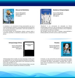 Manual de Melolística                                                     Residence Ontopsicológico

                            Antonio Meneghetti                                                        Antonio Meneghetti
                            ISBN 85-88381-27-3                                                        ISBN 85-88381-29-X
                            276 páginas                                                               384 páginas




A melolística é um instrumento de base psicocorpórea que usa a            “Residence” é um instrumento de interveção da Ciência
música (tocada pelo melolista) e a dança (efetuada pelos participantes)   Ontopsicológica. Neste livro, além da exposição da metodologia geral,
com o fim de desenvolver e potencializar o bem-estar psicofísico e a      o autor apresenta as quatro tipologias de residece: clínico-terapêutico,
funcionalidade psicoemotiva.                                              de autenticação, de liderança e ecológico.
É um tipo inovador de musicoterapia, voltado a pessoas sadias e           São passagens precisas para ativar a sanidade, responsabilidade e
socialmente operativas. A melolística é aplicada para a evolução da       diretiva específica do homem comum ao líder reconhecido.
pessoa.




            Ontopsicologia Clínica                                                                       Psicotea

                    Antonio Meneghetti                                                        Antonio Meneghetti
                    ISBN 85-88381-25-7                                                        ISBN 85-88381-32-X
                           420 páginas                                                               170 páginas




“Ontopsicologia Clínica” propõe uma nova impostação científica além       A Psicotea, um dos instrumentos de intervenção da Ontopsicologia,
dos significados das mais recentes pesquisas psiquiátrica, psicológica,   consente ao espectador ver o ser humano e o estereótipo com alegria
psicanalítica e transpessoal. Neste texto se dá a versão de como uma      na projeção que depois responsabiliza. Entendido desse modo, o
ciência sabe identificar e curar.                                         teatro torna-se descoberta de um engano existencial e revisão de
Outros textos foram escritos sobre a Ciência Ontopsicológica, mas este    estilo de vida.
permanece o primeiro e aquele que consentiu os sucessivos.
 