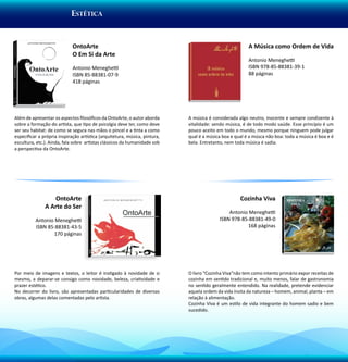eSTÉTICA


                             OntoArte                                                                   A Música como Ordem de Vida
                             O Em Si da Arte
                                                                                                        Antonio Meneghetti
                             Antonio Meneghetti                                                         ISBN 978-85-88381-39-1
                             ISBN 85-88381-07-9                                                         88 páginas
                             418 páginas




Além de apresentar os aspectos filosóficos da OntoArte, o autor aborda      A música é considerada algo neutro, inocente e sempre condizente à
sobre a formação do artista, que tipo de psicolgia deve ter, como deve      vitalidade: sendo música, é de todo modo saúde. Esse princípio é um
ser seu habitat: de como se segura nas mãos o pincel e a tinta a como       pouco aceito em todo o mundo, mesmo porque ninguem pode julgar
especificar a própria inspiração artística (arquitetura, música, pintura,   qual é a música boa e qual é a músca não boa: toda a música é boa e é
escultura, etc.). Ainda, fala sobre artistas clássicos da humanidade sob    bela. Entretanto, nem toda música é sadia.
a perspectiva da OntoArte.




                  OntoArte                                                                          Cozinha Viva
               A Arte do Ser
                                                                                              Antonio Meneghetti
          Antonio Meneghetti                                                              ISBN 978-85-88381-49-0
          ISBN 85-88381-43-5                                                                         168 páginas
                 170 páginas




Por meio de imagens e textos, o leitor é instigado à novidade de si         O livro “Cozinha Viva”não tem como intento primário expor receitas de
mesmo, a deparar-se consigo como novidade, beleza, criatividade e           cozinha em sentido tradicional e, muito menos, falar de gastronomia
prazer estético.                                                            no sentido geralmente entendido. Na realidade, pretende evidenciar
No decorrer do livro, são apresentadas particularidades de diversas         aquela ordem da vida ínsita da natureza – homem, animal, planta – em
obras, algumas delas comentadas pelo artista.                               relação à alimentação.
                                                                            Cozinha Viva é um estilo de vida integrante do homem sadio e bem
                                                                            sucedido.
 