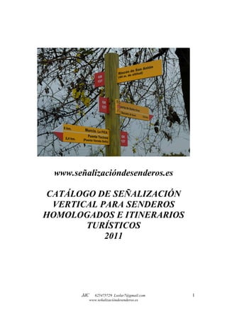 www.señalizacióndesenderos.es

 CATÁLOGO DE SEÑALIZACIÓN
  VERTICAL PARA SENDEROS
HOMOLOGADOS E ITINERARIOS
        TURÍSTICOS
            2011




       JdC 625475729 Lsolar7@gmail.com   1
         www.señalizacióndesenderos.es
 