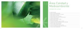 16   Área Calidad y
          Medioambiente
          Listado de cursos

          16.1. Auditoría de calidad
          16.2. Auditoria de calidad medioambiental
          16.3. Experto en gestión medioambiental en la empresa
          16.4. Gestión ambiental en la empresa
          16.5. Gestión ambiental y desarrollo sostenible
          16.6. Gestión de residuos de la construcción y demolición (rcd)
          16.7. Gestión de residuos peligrosos
          16.8. Gestión de residuos, envases y embalajes
          16.9. Gestión del medio ambiente
          16.10. Iniciación en medio ambiente y gestión de residuos
          16.11. Implantación del sistema de calidad en la empresa iso 9001:2008
          16.12. Residuos urbanos. definiciones y gestión
          16.13. Técnico en gestión integral de residuos
          16.14. Técnico en Contaminación Atmosférica y Acústica
          16.15. Técnico en Contaminación de Suelos y Aguas Subterráneas
          16.16. Técnico en Derecho Medioambiental.

82                                                                                 83
 