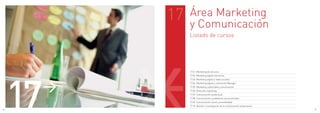 17   Área Marketing
               y Comunicación
               Listado de cursos




     17
               17.01. Marketing de servicios
               17.02. Marketing digital interactivo




      >
               17.03. Marketing digital y redes sociales
               17.04. Marketing digital y community Manager
               17.05. Marketing, publicidad y comunicación
               17.06. Dirección marketing
               17.07. Comunicación audiovisual
               17.08. Comunicación y problemas socioculturales
               17.09. Comunicación social y accesibilidad
               17.10. Gestión e investigación de la comunicación empresarial
86                                                                             87
 