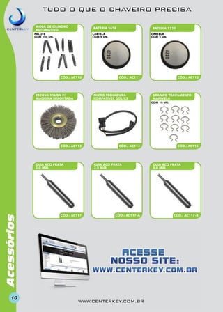 TUDO O QUE O CHAVEIRO PRECISA
MOLA DE CILINDRO
AUTOMOTIVO

BATERIA 1616

BATERIA 1220

cartela
COM 5 un.

pacote
com 100 un.

CÓD.: AC110

ESCOVA NYLON P/
MAQUINA importada

cartela
COM 5 un.

CÓD.: AC111

MICRO FECHADURA
COMPATIVEL GOL G3

CÓD.: AC112

GRAMPO TRAVAMENTO
MANIVELA
COM 10 un.

CÓD.: AC113

Acessórios

GUIA ACO PRATA
2.0 MM

10

CÓD.: AC114

GUIA ACO PRATA
2.5 MM

CÓD.: AC117

CÓD.: AC117-A

www.centerkey.com.br

CÓD.: AC116

GUIA ACO PRATA
3.0 MM

CÓD.: AC117-B

 