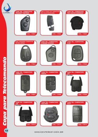 CAPA TEL. COMPATIVEL
PEUGEOT PARTNER

CAPA P/ CHAVE CAN. COMPATIVEL
FIAT STILO/PUNTO/LINEA

CÓD.: CT001

Capa para Telecomando
12

CÓD.: CT002

CAPA TEL. COMPATIVEL
CITROEN PICASSO

CAPA CORUJINHA COMPATIVEL
VECTRA ANTIGO

CÓD.: CT004

CÓD.: CT003

CAPA TEL. COMPATIVEL
CLIO

CÓD.: CT005

CAPA TEL. COMPATIVEL
FIESTA

CAPA TEL. COMPATIVEL
COROLLA

CAPA TEL. COMPATIVEL
FOX CHAVE/CARRINHO

CÓD.: CT006

CAPA TEL. COMPATIVEL
GM
2 BOTÕES

CÓD.: CT007

CAPA TEL. COMPATIVEL
GM

CÓD.: CT008

CAPA TEL. COMPATIVEL
GOL/FOX

CÓD.: Ct009

CAPA TEL. COmPATIVEL
GOLF

3 BOTÕEs

CÓD.: CT010

CÓD.: CT011

www.centerkey.com.br

CÓD.: CT012

 