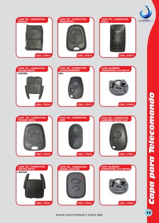 CAPA TEL. COMPATIVEL
MERIVA

CAPA TEL. COMPATIVEL
PEUGEOT/C3

CÓD.: CT013

CAPA TEL. COMPATIVEL
VECTRA NOVO

CÓD.: CT014

CAPA TEL. COMPATIVEL
LOGAN/SANDERO

CÓD.: CT015

CAPA CILINDRO
COMPATIVEL S10 NOVA

org.

CÓD.: CT016

CAPA TEL. COMPATIVEL
PICASSO NOVA

CÓD.: CT019

CAPA TEL. COMPATIVEL
VECTRA NOVO

CÓD.: CT017

CAPA TEL. COMPATIVEL
AUDI

CÓD.: CT018

CAPA TEL. COMPATIVEL
SANDERO/ NOVO CLIO

CÓD.: CT020

CAPA TEL. COMPATIVEL
HONDA CIVIC/FIT

CÓD.: CT021

CAPA CILINDRO
COMPATIVEL S10 ANTIGA

2 BOTÕES

CÓD.: CT022

CÓD.: CT023

www.centerkey.com.br

CÓD.: CT024

Capa para Telecomando

3 BOTÕES

CAPA TEL. COMPATIVEL
POLO

13

 