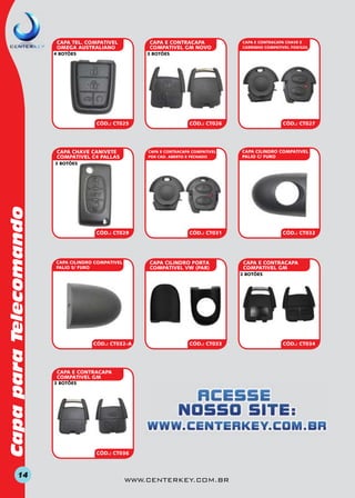 CAPA E CONTRACAPA
COMPATIVEL GM NOVO

CAPA TEL. COMPATIVEL
OMEGA AUSTRALIANO
4 BOTÕES

CAPA E CONTRACAPA CHAVE E
CARRINHO COMPATIVEL FOX/GOL

3 BOTÕES

CÓD.: CT025

CAPA CHAVE CANIVETE
COMPATIVEL C4 PALLAS

CÓD.: CT026

CAPA E CONTRACAPA COMPATIVEL
FOX CAD. ABERTO E FECHADO

CÓD.: CT027

CAPA CILINDRO COMPATIVEL
PALIO C/ FURO

Capa para Telecomando

3 BOTÕES

14

CÓD.: CT029

CÓD.: CT031

CAPA CILINDRO PORTA
COMPATIVEL VW (PAR)

CAPA CILINDRO COMPATIVEL
PALIO S/ FURO

CÓD.: CT032

CAPA E CONTRACAPA
COMPATIVEL GM
2 BOTÕES

CÓD.: CT032-A

CÓD.: CT033

CAPA E CONTRACAPA
COMPATIVEL GM
3 BOTÕES

CÓD.: CT036

www.centerkey.com.br

CÓD.: CT034

 