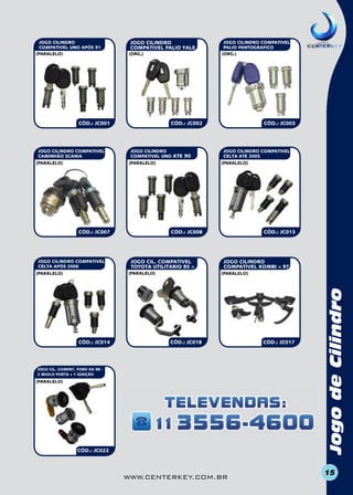 JOGO CILINDRO
COMPATIVEL PALIO YALE
(org.)

CÓD.: JC001

JOGO CILINDRO COMPATIVEL
CAMINHÃO SCANIA
(paralelo)

CÓD.: JC002

JOGO CILINDRO
COMPATIVEL UNO ATE 90
(paralelo)

CÓD.: JC007

JOGO CILINDRO COMPATIVEL
CELTA APÓS 2006

CÓD.: JC014

CÓD.: JC003

JOGO CILINDRO COMPATIVEL
CELTA ATÉ 2005
(paralelo)

CÓD.: JC008

JOGO CIL. COMPATIVEL
TOYOTA UTILITARIO 85 >
(paralelo)

(paralelo)

JOGO CILINDRO COMPATIVEL
PALIO PANTOGRAFICO
(org.)

CÓD.: JC013

JOGO CILINDRO
COMPATIVEL KOMBI < 97
(paralelo)

CÓD.: JC018

JOGO CIL. COMPAT. FORD KA 98 2 MIOLO PORTA + 1 IGNIÇÃO

(paralelo)

CÓD.: JC022

www.centerkey.com.br

CÓD.: JC017

Jogo de Cilindro
Capa para Telecomando

JOGO CILindro
COMPATIVEL UNO APÓS 91
(paralelo)

15

 