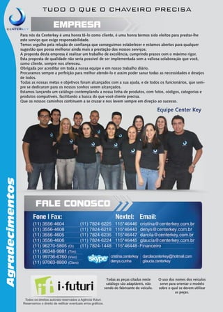 TUDO O QUE O CHAVEIRO PRECISA

Para nós da Centerkey é uma honra tê-lo como cliente, é uma honra termos sido eleitos para prestar-lhe
este serviço que exige responsabilidade.
Temos orgulho pela relação de confiança que conseguimos estabelecer e estamos abertos para qualquer
sugestão que possa melhorar ainda mais a prestação dos nossos serviços.
A proposta desta empresa é realizar um trabalho de excelência, cumprindo prazos com o máximo rigor.
Esta proposta de qualidade não seria possível de ser implementada sem a valiosa colaboração que você,
como cliente, sempre nos ofereceu.
Obrigada por acreditar em toda a nossa equipe e em nosso trabalho diário.
Procuramos sempre a perfeição para melhor atende-lo e assim poder sanar todas as necessidades e desejos
de todos.
Todas as nossas metas e objetivos foram alcançados com a sua ajuda, e de todos os funcionários, que sempre se dedicaram para os nossos sonhos serem alcançados.
Estamos lançando um catálogo contemplando a nossa linha de produtos, com fotos, códigos, categorias e
produtos compatíveis, facilitando a busca do que você cliente precisa.
Que os nossos caminhos continuem a se cruzar e nos levem sempre em direção ao sucesso.

Agradecimentos

Equipe Center Key

Todas as peças citadas neste
catálogo são adaptáveis, não
sendo do fabricante do veículo.
Todos os direitos autorais reservados a Agência Ifuturi.
Reservamos o direito de retificar eventuais erros gráficos.

O uso dos nomes dos veículos
serve para orientar o modelo
sobre o qual se devem utilizar
as peças.

 