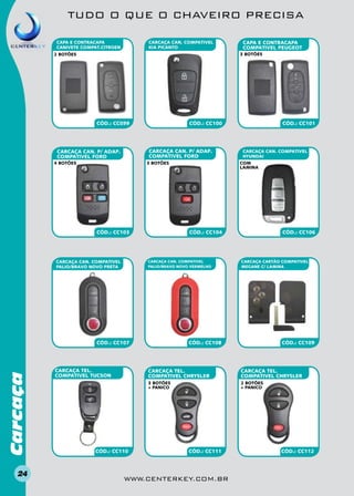 TUDO O QUE O CHAVEIRO PRECISA
CARCAÇA CAN. COMPATIVEL
KIA PICANTO

CAPA E CONTRACAPA
CANIVETE compat.CITROEN

3 BOTÕES

2 BOTÕES

CÓD.: CC099

CÓD.: CC100

CARCAÇA CAN. P/ ADAP.
COMPATIVEL FORD

CARCAÇA CAN. P/ ADAP.
COMPATIVEL FORD
4 BOTÕES

3 BOTÕES

CÓD.: CC103

CARCAÇA CAN. COMPATIVEL
PALIO/BRAVO NOVO PRETA

Carcaça

CARCAÇA CAN. COMPATIVEL
HYUNDAI
com
lamina

CARCAÇA CAN. COMPATIVEL
PALIO/BRAVO NOVO VERMELHO

CARCAÇA TEL.
COMPATIVEL TUCSON

CÓD.: CC101

CÓD.: CC104

CÓD.: CC107

24

CAPA E CONTRACAPA
compativel PEUGEOT

CÓD.: CC106

CARCAÇA CARTÃO COMPATIVEL
MEGANE C/ LAMINA

CÓD.: CC108

CÓD.: CC109

carcaça tel.
COMPATIVEL CHRYSLER
3 BOTÕES
+ PANICO

CÓD.: CC110

carcaça tel.
COMPATIVEL CHRYSLER
2 BOTÕES
+ PANICO

CÓD.: CC111

www.centerkey.com.br

CÓD.: CC112

 