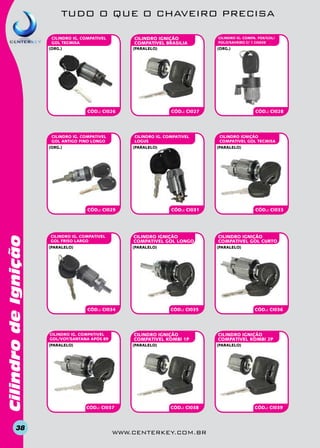 TUDO O QUE O CHAVEIRO PRECISA
CILINDRO IGnição
COMPATIVEL BRASILIA

CILINDRO IG. COMPATIVEL
GOL TECMISA
(org.)

(paralelo)

CÓD.: CI026

CILINDRO IG. COMPATIVEL
GOL ANTIGO PINO LONGO

CÓD.: CI027

(paralelo)

Cilindro de Ignição

CÓD.: CI029

38

(org.)

CILINDRO IG. COMPATIVEL
logus

(org.)

(paralelo)

CÓD.: CI034

CILINDRO IGnição
COMPATIVEL GOL CURTO

CÓD.: CI035

(paralelo)

CÓD.: CI037

CÓD.: CI033

(paralelo)

CILINDRO IGnição
COMPATIVEL KOMBI 1P

(paralelo)

CILINDRO IGnição
COMPATIVEL GOL TECMISA

CÓD.: CI031

(paralelo)

CILINDRO IG. COMPativel
GOL/VOY/SANTANA APÓS 89

CÓD.: CI028

(paralelo)

CILINDRO IGnição
COMPATIVEL GOL LONGO

CILINDRO IG. COMPATIVEL
GOL FRISO LARGO

CILINDRO IG. COMPA. FOX/GOL/
POLO/SAVEIRO C/ 1 CHAVE

CÓD.: CI036

CILINDRO IGnição
COMPATIVEL KOMBI 2P
(paralelo)

CÓD.: CI038

www.centerkey.com.br

CÓD.: CI039

 