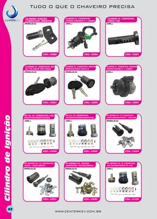 TUDO O QUE O CHAVEIRO PRECISA
CILINDRO IGnição
COMPATIVEL SPRINTER

CILINDRO IG. COMPATIVEL
CITROEN AIRCROSS C/ 1 LAMINA

(paralelo)

(org.)

CÓD.: CI089

CILINDRO IG. COMPATIVEL MB
86 A 95 CHAVE TIPO PINGO

CÓD.: CI096

CILINDrO IG. COMPATIVEL AMAROK/
TIGUAN/TOUAREG C/ 1 LAMINA

(paralelo)

(org.)

CÓD.: CI092

Cilindro de Ignição

CÓD.: CI091

CILINDRO IG. COMPATIVEL MERIVA/
MONTANA/CORSA NOVO le

(paralelo)

42

CILINDRO IG. COMPATIVEL
COBALT GM
(org.)

CÓD.: CI090

CÓD.: CI097

KIT CIL. IG. COMPATIVEL GOL/
PARATI/SAVEIRO/VOYAGE

KIT CIL. IG. COMPATIVEL
VOYAGE/SAVEIRO/PARATI/GOL

KIT REPARO CIL. IG. COMPATIVEL
CORSA/MONZA/KADETT - LADO ESQ.

(org.)

(org.)

(paralelo)

CÓD.: CI098

KIT REPARO CIL. IGnição
COMPATIVEL VECTRA/OMEGA

KIT REPARO CIL. IG. COMPATIVEL
CORSA - LADO DIREITO

(paralelo)

?

CÓD.: CI099

(paralelo)

CÓD.: CI093

CÓD.: CI094

KIT REPARO CIL. IG. COMPATIVEL
GOL/SAVEIRO/PARATI 87 A 96

(org.)

CÓD.: CI095

www.centerkey.com.br

CÓD.: CI100

 