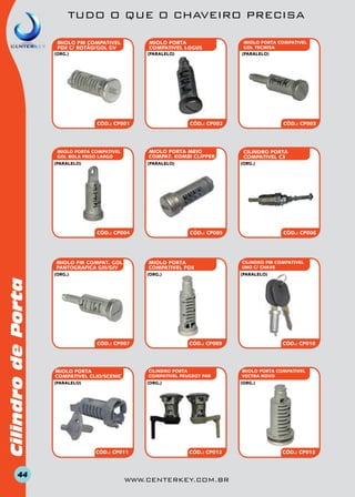 TUDO O QUE O CHAVEIRO PRECISA
MIOLO PORTA
COMPATIVEL LOGUS

MIOLO PM COMPATIVEL
FOX C/ BOTÃO/GOL GV

(paralelo)

(org.)

CÓD.: CP002

CÓD.: CP001

miolo PORTA MEIO
COMPAT. KOMBI CLIPPER

MIOLO PORTA COMPATIVEL
GOL BOLA FRISO LARGO
(paralelo)

(paralelo)

CÓD.: CP004

MIOLO PM COMPAT. GOL
PANTOGRAFICA GIII/GIV

Cilindro de Porta
44

CÓD.: CP007

CILINDRO PM COMPATIVEL
UNO C/ CHAVE

CÓD.: CP009

CÓD.: CP010

miolo PORTA COMPATIVEL
VECTRA NOVO
(org.)

(org.)

CÓD.: CP011

CÓD.: CP006

(paralelo)

CILINDRO PORTA
COMPATIVEL PEUGEOT PAR

(paralelo)

cilindro PORTA
COMPATIVEL C3

CÓD.: CP005

(org.)

MIOLO PORTA
COMPATIVEL CLIO/SCENIC

CÓD.: CP003

(org.)

MIOLO PORTA
COMPATIVEL FOX

(org.)

MIOLO PORTA COMPATIVEL
GOL TECMISA
(paralelo)

CÓD.: CP012

www.centerkey.com.br

CÓD.: CP013

 