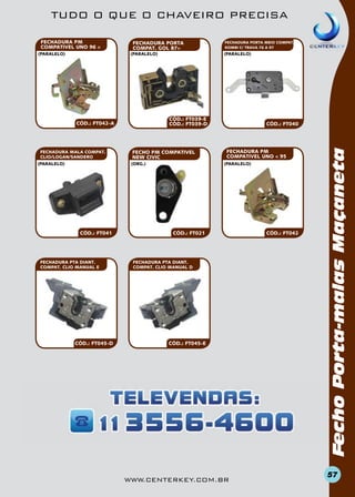 TUDO O QUE O CHAVEIRO PRECISA
FECHADURA PORTA
COMPAT. GOL 87>
(paralelo)

(paralelo)

(paralelo)

(paralelo)

CÓD.: FT039-e
CÓD.: FT039-d

CÓD.: FT042-a

FECHADURA MALA COMPAT.
CLIO/LOGAN/SANDERO

FECHO PM COMPATivel
NEW CIVIC
(org.)

CÓD.: FT041

FECHADURA PTA DIANT.
COMPAT. CLIO MANUAL e

CÓD.: FT045-D

FECHADURA PORTA MEIO COMPAT.
KOMBI C/ TRAVA 76 A 97

CÓD.: FT040

FECHADURA PM
COMPATivel UNO < 95
(paralelo)

CÓD.: FT021

FECHADURA PTA DIANT.
COMPAT. CLIO MANUAL d

CÓD.: FT045-e

www.centerkey.com.br

CÓD.: FT042

Fecho Porta-malas Maçaneta

FECHADURA PM
COMPATivel UNO 96 >

57

 