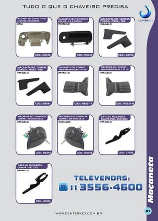 TUDO O QUE O CHAVEIRO PRECISA
MAÇANETA INT. COMPAT. ASTRA
LE CHAVE LADO DIREITO

(org.)

MAÇANETA EXT. PM COMPAT.
GOL G3 - 2 E 4 PORTAS
(paralelo)

CÓD.: ME038

MAÇANETA INT. COMPAT.
FOX/GOL pretA - PAR

MACANETA EXT. COMPAT.
UNO/PREMIO/ELBA 2 PT LE

CÓD.: ME041

MACANETA EXT. COMPLETA
COMPAT. HR APÓS 08 LD

MACANETA EXT. COMPAT.
UNO/PREMIO/ELBA 2 PT LD
(paralelo)

CÓD.: ME027-D

CÓD.: ME027-E

MACANETA EXT. COMPLETA
COMPAT. HR APÓS 08 LE

GATILHO MAÇANETA
compativel SANTANA
(paralelo)

(paralelo)

CÓD.: ME046

CÓD.: ME040

CÓD.: ME045

CÓD.: GT001

Maçaneta

(paralelo)

(paralelo)

CÓD.: ME039

(paralelo)

(paralelo)

MAÇANETA INT. COMPAT.
FOX/GOL CINZA - PAR

GATILHO MAÇANETA
compativel GOL
(paralelo)

CÓD.: GT002

www.centerkey.com.br

61

 