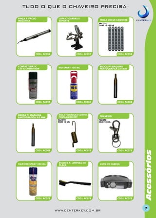 TUDO O QUE O CHAVEIRO PRECISA
PINÇA A VACUO
MECÂNICA

LUPA C/ GARRAS E
SUPORTE

MOLA CHAVE CANIVETE
pacote
com 10 peças

?

CONTACTIMATIC
120 G CHEMITRON

CÓD.: AC057

WD SPRAY 100 ML

CÓD.: AC059

BROCA P/ MAQUINA
PANTOGRAFICA 3.0 MM

SILICONE SPRAY 350 ML

CÓD.: AC073

BROCA P/ MAQUINA
PANTOGRAFICA 2.5 MM

CÓD.: AC060

MOLA FECHADURA compat.
FIESTA/KA/ESCORT
pacote
com 10 un.

CÓD.: AC069

CÓD.: AC058

CÓD.: AC068

CHAVEIRO
pacote
com 10 un.

CÓD.: AC070

ESCOVA P. LIMPEZA DE
PLACA

CÓD.: AC071

LUPA DE CABEÇA

CÓD.: AC074

www.centerkey.com.br

CÓD.: AC075

Acessórios

CÓD.: AC056

7

 