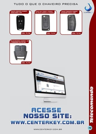 TUDO O QUE O CHAVEIRO PRECISA
CHAVE CANIVETE COMPAT.
SONIC/ONIX 3 BTS

CÓD.: TL156

CHAVE CAN. COMPAT. CITROEN 2
BTS TRILHA AMARELA C3 PICASSO

CHAVE CANIVETE COMPAT.
ECOSPORT NOVA 2 BTS

CÓD.: TL151

CÓD.: TL152

TELECOMANDO COMPAT. GM
C/ MEMORIA PST PX 300

Telecomando

CÓD.: TL154

www.centerkey.com.br

73

 