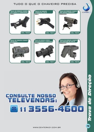 TUDO O QUE O CHAVEIRO PRECISA
TRAVA DE DIREÇÃO COMPAT.
FIAT PUNTO C/ COMUTADOR
(org.)

TRAVA DE DIREÇÃO
COMPATivel CELTA
(org.)

CÓD.: TD020

CÓD.: TD016

CÓD.: TD015

CÓD.: TD014

TRAVA DE DIREÇÃO COMPAT.
FIESTA/ECOSPORT C/ COMUTADOR

(org.)

TRAVA DE DIREÇÃO COMPAT.
GOL/SANTANA 86 ATÉ 95
(paralelo)

CÓD.: TD017

CÓD.: TD018

Trava de Direção

TRAVA DE DIREÇÃO COMPAT.
VECTRA 96 >
(org.)

TRAVA DE DIREÇÃO COMPAT.
UNO ANTIGO COMPLETA
(paralelo)

www.centerkey.com.br

75

 
