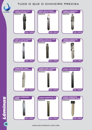 TUDO O QUE O CHAVEIRO PRECISA
LAMINA CHAVE CANIVETE
COMP. SANTA FÉ / VERACRUZ
(paralela)

LAMINA COMP.GOL BOLA
CONTRARIO TECMISA
(paralela)

LAMINA P/ CHAVE CAN. COMP.
FIAT BRAVO/PALIO/500

(paralela)

(paralela)

CÓD.: CH021

Lâminas

CÓD.: CH026

76

LAMINA COMPATIVEL
PUNTO

LAMINA COMPATIVEL C4

CÓD.: CH028

(paralela)

CÓD.: CH032

CÓD.: CH024

(paralela)

LAMINA COMPATIVEL C3

(paralela)

LÂMINA COMPATIVEL
LOGAN/SANDERO

CÓD.: CH022

(paralela)

(paralela)

CÓD.: CH020

(org.)

LAMINA COMP. CAMARO/
CRUZE/COBALT/AGILE

LAMINA PANT. COMP.
GOLF/JETTA/FOX/G5/POLO

(paralela)

CÓD.: CH012

CÓD.: CH004

LAMINA P/ CHAVE CANivete
COMP. VECTRA ANTIGO

LAMINA COMPATIVEL
FIESTA/ECOSPORT

CÓD.: CH030

LAMINA COMPATIVEL
PEUGEOT/CITROEN TETRA
(paralela)

CÓD.: CH034

www.centerkey.com.br

CÓD.: CH035

 