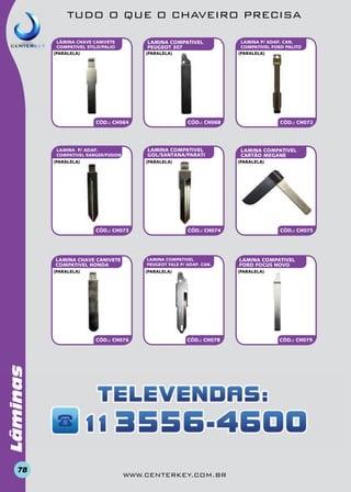 TUDO O QUE O CHAVEIRO PRECISA
LAMINA COMPATIVEL
PEUGEOT 307

LÂMINA CHAVE CANIVETE
COMPATIVEL STILO/PALIO
(paralela)

(paralela)

CÓD.: CH068

CÓD.: CH064

LAMINA COMPATIVEL
GOL/SANTANA/PARATI

LAMINA P/ ADAP.
COMPATIVEL RANGER/FUSION
(paralela)

(paralela)

CÓD.: CH073

LAMINA CHAVE CANIVETE
COMPATIVEL HONDA

CÓD.: CH075

LAMINA COMPATIVEL
FORD FOCUS NOVO
(paralela)

CÓD.: CH078

Lâminas
78

LAMINA COMPATIVEL
CARTÃO MEGANE

CÓD.: CH074

(paralela)

CÓD.: CH076

CÓD.: CH072

(paralela)

LAMINA COMPATIVEL
PEUGEOT YALE P/ ADAP. CAN.

(paralela)

LAMINA P/ ADAP. CAN.
COMPATIVEL FORD PALITO
(paralela)

www.centerkey.com.br

CÓD.: CH079

 