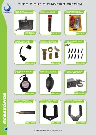 TUDO O QUE O CHAVEIRO PRECISA
ESTAÇÃO DE
RETRABALHO 110v/220v

ARAME PARA SOLDA

CÓD.: AC076
CÓD.: AC076-a

MICRO TRAVA ELET.
PM compativel FOX

JOGO DE FERRAMENTA
CHAVES TORX/ALIEN/FENDA

CÓD.: AC077

PRESILHA E BUCHA FECH.
COMPATIVEL CELTA /CORSA

CÓD.: AC078

PINO P/ LAMINA CHAVE
CANIVETE
com 10
peças

CÓD.: AC079

Acessórios

GRAFITE 23 GR BICO DE
PLASTICO

8

CÓD.: AC080

PERA CUNHA INFLAVEL

CÓD.:AC082

CÓD.: AC084

TRAVA CILINDRO PORTA
COMPATIVEL UNO

BROCA P/ MAQUINA
PANTOGRAFICA 2.0 MM

CÓD.: AC086

CÓD.: AC087

www.centerkey.com.br

CÓD.: AC081

ESTAÇÃO DE SOLDA HIKARI
127V/220v TEMP. 200/48

CÓD.: AC085
CÓD.: AC085-a

TRAVA CILINDRO PORTA
COMPATIVEL PALIO/SIENA

CÓD.: AC088

 