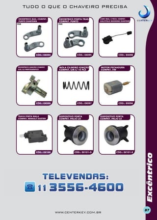 TUDO O QUE O CHAVEIRO PRECISA

CÓD.: EX094

EXCENTRICO IGNIÇÃO COMPAT.
GOL G3 PANTOGRAFICO

CÓD.: EX099

TRAVA PORTA MALA
COMPAT. RENAULT DUSTER

CÓD.: EX100

EXCENTRICO PORTA TRAS.
COMPAT. PUNTO

CABO MAÇ. E FECH. COMPAT.
GOLF/POLO MODERNO DIANTEIRO

par

CÓD.: EX095

MOLA CILINDRO IGNIÇÃO
COMPAT. GM C/ 10 PÇS

CÓD.: EX098

MOTOR FECHADURA
COMPAT. VW

CÓD.: EX097

DISPOSITIVO PORTA
COMPAT. PALIO LD

CÓD.: EX096

DISPOSITIVO PORTA
COMPAT. PALIO Le

CÓD.: EX101-D

www.centerkey.com.br

CÓD.: EX101-e

Excêntrico

EXCENTRICO MAÇ. COMPAT.
PUNTO DIANTEIRA
par

87

 