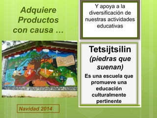 Y apoya a la 
diversificación de 
nuestras actividades 
educativas 
Tetsijtsilin 
(piedras que 
suenan) 
Es una escuela que 
promueve una 
educación 
culturalmente 
pertinente 
Adquiere 
Productos 
con causa … 
Navidad 2014 
 