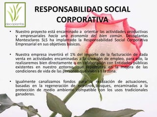RESPONSABILIDAD SOCIAL 
CORPORATIVA 
• Nuestro proyecto está encaminado a orientar las actividades productivas 
y empresariales hacía una economía del bien común. Decoplantas 
Montesclaros SLS ha implantado la Responsabilidad Social Corporativa 
Empresarial en sus objetivos básicos. 
• Nuestra empresa invertirá el 1% del importe de la facturación de cada 
venta en actividades encaminadas a la creación de empleo, para ello, la 
realizaremos bien directamente o en colaboración con Entidades públicas 
existentes en nuestro entorno, que repercutirá en la mejora de las 
condiciones de vida de las personas que viven en la zona. 
• Igualmente canalizamos fondos para la realización de actuaciones, 
basadas en la regeneración de nuestros bosques, encaminadas a la 
protección de medio ambiente compatible con los usos tradicionales 
ganaderos. 
