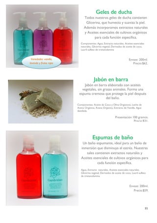 11 
Componentes: Agua, Extracto naturales, Aceites esenciales naturales, Glicerina vegetal, Derivados de aceite de coco, Lauril sulfato de trietanolamina 
Envase: 200ml. 
Precio:$62. 
Variedades: vainilla, lavanda y frutos rojos 
Geles de ducha 
Todos nuestros geles de ducha contienen Glicerina, que humecta y suaviza la piel. Además incorporamos extractos naturales y Aceites esenciales de cultivos orgánicos para cada función específica. 
Espumas de baño 
Un baño espumante, ideal para un baño de inmersión que disminuya el estrés. Nuestras sales contienen extractos naturales y Aceites esenciales de cultivos orgánicos para cada función específica. 
Agua, Extracto naturales, Aceites esenciales naturales, Glicerina vegetal, Derivados de aceite de coco, Lauril sulfato de trietanolamina. 
Envase: 200ml. 
Precio:$59. 
Jabón en barra 
Jabón en barra elaborado con aceites vegetales, sin grasas animales. Forma una espuma cremosa que protege la piel después del baño. 
Componentes: Aceite de Coco y Oliva Orgánicos, Leche de Avena Orgánica, Avena Orgánica, Extracto de Vainilla. Agua destilada. 
Presentación 100 gramos. 
Precio:$31. 
. 
 