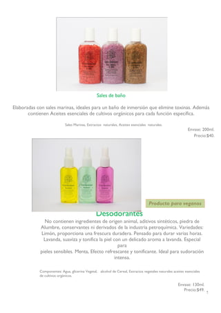 12 
Sales de baño 
Elaboradas con sales marinas, ideales para un baño de inmersión que elimine toxinas. Además contienen Aceites esenciales de cultivos orgánicos para cada función específica. 
Sales Marinas, Extractos naturales, Aceites esenciales naturales. 
Envase: 200ml. 
Precio:$40. 
Producto para veganos 
Desodorantes 
No contienen ingredientes de origen animal, aditivos sintéticos, piedra de Alumbre, conservantes ni derivados de la industria petroquímica. Variedades: Limón, proporciona una frescura duradera. Pensado para durar varias horas. Lavanda, suaviza y tonifica la piel con un delicado aroma a lavanda. Especial para 
pieles sensibles. Menta, Efecto refrescante y tonificante. Ideal para sudoración intensa. 
Componentes: Agua, glicerina Vegetal, alcohol de Cereal, Extractos vegetales naturales aceites esenciales de cultivos orgánicos. 
Envase: 130ml. 
Precio:$49. 
 