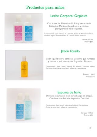 13 
Productos para niños 
Leche Corporal Orgánica 
Con aceite de Almendras Dulces y extracto de Caléndula. Mantiene la piel suave y elástica, protegiéndola de la sequedad. 
Componentes: Agua, extracto de Caléndula, Aceite de Almendras Dulces, 
Glicerina vegetal, Monoestearato de Glicerilo, Ácido esteárico. 
Envase: 130ml. 
Precio:$57. 
Jabón líquido 
Jabón líquido suave, contiene, Glicerina que humecta y suaviza la piel y una suave fragancia a Durazno. 
Componentes: Agua, aceite esencial de durazno, Glicerina vegetal, Derivados de aceite de coco, Lauril sulfato de trietanolamina. 
Envase: 130ml. 
Precio:$59. 
Espuma de baño 
Un baño espumante, ideal para el juego en el agua. Contiene una delicada fragancia a Durazno. 
Componentes: Agua, Aceite esencial de Durazno, Derivados del 
Aceite de coco, Lauril sulfato de trietanolamina. 
Envase: 130ml. 
Precio:$59. 
 