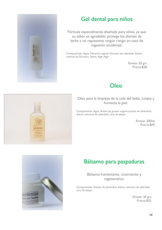 14 
Gel dental para niños 
Fórmula especialmente diseñada para niños, ya que su sabor es agradable; protege los dientes de 
leche y no representa ningún riesgo en caso de ingestión accidental. 
Componentes: Agua, Glicerina vegetal, Extracto de caléndula, Aceite 
esencial de Durazno, Stevia, Agar-Agar 
Envase: 50 grs. 
Precio:$28. 
Oleo 
Oleo para la limpieza de la cola del bebé. Limpia y humecta la piel. 
Componentes: Agua, Aceite de girasol orgánico,aceite de almendras 
dulces, extracto de caléndula, cera de abejas. 
Envase: 200ml. 
Precio:$69. 
Bálsamo para paspaduras 
Bálsamo humectante, cicatrizante y regenerativo. 
Componentes: Aceites de almendras dulces, extracto de caléndula, cera de abejas. 
Envase: 30 grs. 
Precio:$35. 
 