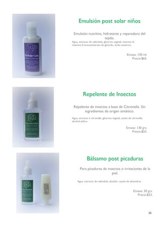 15 
Repelente de Insectos 
Repelente de insectos a base de Citronella. Sin ingredientes de origen sintético. 
Agua, extracto e citronella, glicerina vegetal, aceite de citronella, alcohol etílico. 
Envase: 130 grs. 
Precio:$53. 
Bálsamo post picaduras 
Para picaduras de insectos o irritaciones de la piel. 
Agua, extracto de caléndula, alcanfor, aceite de almendras. 
Envase: 30 grs. 
Precio:$33. 
Emulsión post solar niños 
Emulsión nutritiva, hidratante y reparadora del tejido. 
Agua, extracto de caléndula, glicerina vegetal, vitamina A, 
vitamina E,monoestearato de glicerilo, ácido esteárico 
Envase: 130 ml. 
Precio:$65. 
 