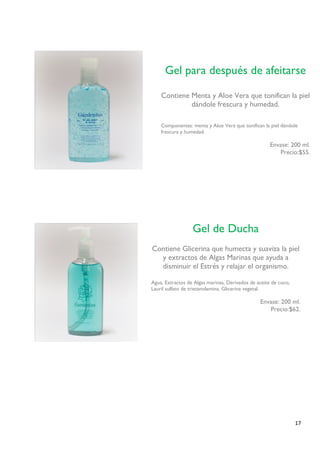 17 
Gel para después de afeitarse 
Contiene Menta y Aloe Vera que tonifican la piel dándole frescura y humedad. 
Componentes: menta y Aloe Vera que tonifican la piel dándole frescura y humedad. 
Envase: 200 ml. 
Precio:$55. 
Envase: 130 ml. 
Precio revendedora: $ Precio sugerido:$ 
Gel de Ducha 
Contiene Glicerina que humecta y suaviza la piel y extractos de Algas Marinas que ayuda a disminuir el Estrés y relajar el organismo. 
Agua, Extractos de Algas marinas, Derivados de aceite de coco, Lauril sulfato de trietanolamina, Glicerina vegetal. 
Envase: 200 ml. 
Precio:$62. 
Envase: 130 ml. 
Precio revendedora: $ Precio sugerido:$ 
 