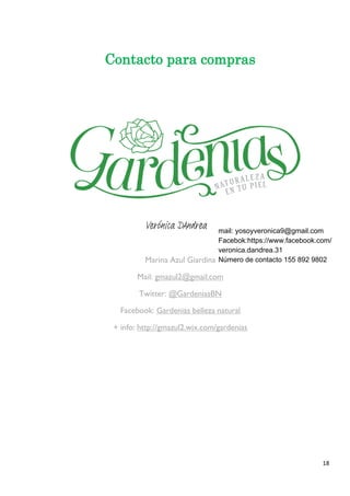 18 
Contacto para compras 
Marina Azul Giardina Mail: gmazul2@gmail.com Twitter: @GardeniasBN Facebook: Gardenias belleza natural 
+ info: http://gmazul2.wix.com/gardenias Verónica DAndrea mail: yosoyveronica9@gmail.com 
Facebok:https://www.facebook.com/ 
veronica.dandrea.31 
Número de contacto 155 892 9802 
