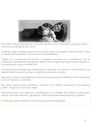 2 
Mi nombre es Marina Azul Giardina, vivo en Mar del Plata, soy Lic. en Química, profesora, madre y la persona que está detrás de la marca. 
Gardenias surgió un día que empecé a pensar de que manera podía generar ingresos desde mi casa, en relación con mi profesión y en armonía con el medioambiente. 
Trabajo con el compromiso de sostener un equilibrio armonioso con la naturaleza; el cual se manifiesta en cada detalle de la producción, desde el cultivo orgánico de las plantas que utilizamos en las preparaciones, hasta el envasado final. 
Los productos son pensados para complementar el desarrollo de la persona en forma holística, con especial cuidado en preservar la fuerza original de las sustancias naturales. 
Bajo estos conceptos, desarrollamos una línea de productos para el cuidado de la salud en armonía con el ser humano y la naturaleza. 
No usamos materias primas sintéticas ni derivados de la industria petroquímica; los extractos, aceites y fragancias son de origen vegetal. 
Nuestros productos son elaborados artesanalmente en su totalidad. No contienen conservantes, aditivos, colorantes artificiales ni agrotóxicos. Solo usamos aceites esenciales puros y orgánicos. 
Si saber mas, entérate visitando el sitio web: gmazul2.wix.com/gardenias2  