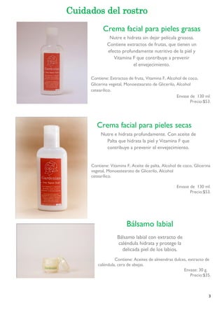3 
Contiene: Extractos de fruta, Vitamina F, Alcohol de coco, 
Glicerina vegetal, Monoestearato de Glicerilo, Alcohol 
cetearílico. 
Envase de 130 ml. 
Precio:$53. 
Contiene: Vitamina F, Aceite de palta, Alcohol de coco, Glicerina 
vegetal, Monoestearato de Glicerilo, Alcohol 
cetearílico. 
Envase de 130 ml. 
Precio:$53. 
Contiene: Aceites de almendras dulces, extracto de 
caléndula, cera de abejas. 
Envase: 30 g. 
Precio:$35. 
Cuidados del rostro 
Crema facial para pieles secas 
Nutre e hidrata profundamente. Con aceite de 
Palta que hidrata la piel y Vitamina F que 
contribuye a prevenir el envejecimiento. 
Bálsamo labial 
Bálsamo labial con extracto de 
caléndula hidrata y protege la 
delicada piel de los labios. 
Crema facial para pieles grasas 
Nutre e hidrata sin dejar película grasosa. 
Contiene extractos de frutas, que tienen un 
efecto profundamente nutritivo de la piel y 
Vitamina F que contribuye a prevenir 
el envejecimiento. 
 