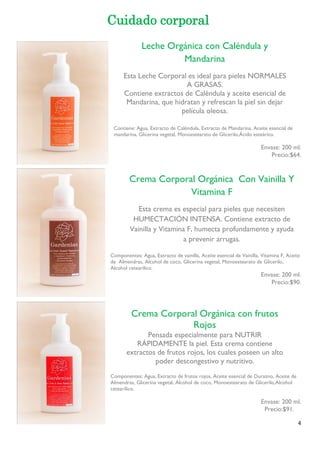 4 
Cuidado corporal 
Contiene: Agua, Extracto de Caléndula, Extracto de Mandarina, Aceite esencial de mandarina, Glicerina vegetal, Monoestearato de Glicerilo,Ácido esteárico. 
Envase: 200 ml. 
Precio:$64. 
Componentes: Agua, Extracto de vainilla, Aceite esencial de Vainilla, Vitamina F, Aceite de Almendras, Alcohol de coco, Glicerina vegetal, Monoestearato de Glicerilo, Alcohol cetearílico. 
Envase: 200 ml. 
Precio:$90. 
Componentes: Agua, Extracto de frutos rojos, Aceite esencial de Durazno, Aceite de Almendras, Glicerina vegetal, Alcohol de coco, Monoestearato de Glicerilo,Alcohol cetearílico. 
Envase: 200 ml. 
Precio:$91. 
Leche Orgánica con Caléndula y Mandarina 
Esta Leche Corporal es ideal para pieles NORMALES A GRASAS. 
Contiene extractos de Caléndula y aceite esencial de Mandarina, que hidratan y refrescan la piel sin dejar 
película oleosa. 
Crema Corporal Orgánica Con Vainilla Y Vitamina F 
Esta crema es especial para pieles que necesiten HUMECTACIÓN INTENSA. Contiene extracto de Vainilla y Vitamina F, humecta profundamente y ayuda a prevenir arrugas. 
Crema Corporal Orgánica con frutos Rojos 
Pensada especialmente para NUTRIR RÁPIDAMENTE la piel. Esta crema contiene extractos de frutos rojos, los cuales poseen un alto 
poder descongestivo y nutritivo. 
 