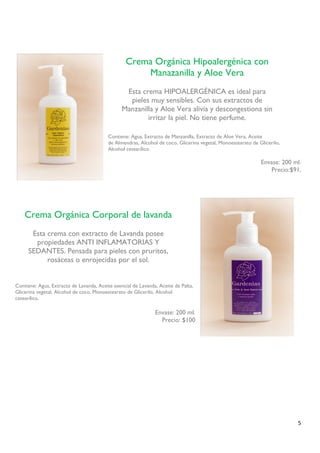 5 
Contiene: Agua, Extracto de Manzanilla, Extracto de Aloe Vera, Aceite 
de Almendras, Alcohol de coco, Glicerina vegetal, Monoestearato de Glicerilo, 
Alcohol cetearílico. 
Envase: 200 ml. 
Precio:$91. 
Contiene: Agua, Extracto de Lavanda, Aceite esencial de Lavanda, Aceite de Palta, Glicerina vegetal, Alcohol de coco, Monoestearato de Glicerilo, Alcohol cetearílico. 
Envase: 200 ml. 
Precio: $100 
Crema Orgánica Hipoalergénica con Manazanilla y Aloe Vera 
Esta crema HIPOALERGÉNICA es ideal para pieles muy sensibles. Con sus extractos de Manzanilla y Aloe Vera alivia y descongestiona sin irritar la piel. No tiene perfume. 
Crema Orgánica Corporal de lavanda 
Esta crema con extracto de Lavanda posee propiedades ANTI INFLAMATORIAS Y SEDANTES. Pensada para pieles con pruritos, rosáceas o enrojecidas por el sol. 
 