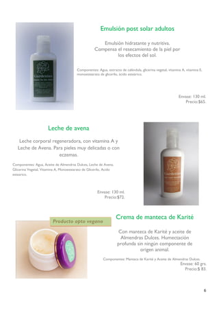 6 
Componentes: Agua, extracto de caléndula, glicerina vegetal, vitamina A, vitamina E, monoestearato de glicerilo, ácido esteárico. 
Envase: 130 ml. 
Precio:$65. 
Emulsión post solar adultos 
Emulsión hidratante y nutritiva. Compensa el resecamiento de la piel por los efectos del sol. 
Crema de manteca de Karité 
Con manteca de Karité y aceite de 
Almendras Dulces. Humectación 
profunda sin ningún componente de 
origen animal. 
Componentes: Manteca de Karité y Aceite de Almendras Dulces. 
Envase: 60 grs. 
Precio:$ 83. 
Leche de avena 
Leche corporal regeneradora, con vitamina A y Leche de Avena. Para pieles muy delicadas o con eczemas. 
Componentes: Agua, Aceite de Almendras Dulces, Leche de Avena, Glicerina Vegetal, Vitamina A, Monoestearato de Glicerilo, Acido estearico. 
Envase: 130 ml. 
Precio:$72. 
. 
Producto apto vegano  