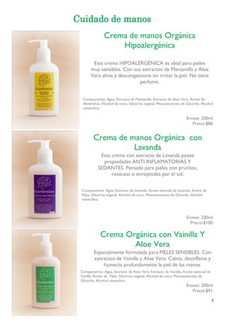 7 
Cuidado de manos 
Componentes: Agua, Extracto de Manzanilla, Extracto de Aloe Vera, Aceite de Almendras, Alcohol de coco, Glicerina vegetal, Monoestearato de Glicerilo, Alcohol cetearílico. 
Envase: 200ml. 
Precio:$88. 
Componentes: Agua, Extracto de Lavanda, Aceite esencial de Lavanda, Aceite de Palta, Glicerina vegetal, Alcohol de coco, Monoestearato de Glicerilo, Alcohol cetearílico. 
Envase: 200ml. 
Precio:$100. 
Componentes: Agua, Extracto de Aloe Vera, Extracto de Vainilla, Aceite esencial de Vanilla, Aceite de Palta, Glicerina vegetal, Alcohol de coco, Monoestearato de Glicerilo, Alcohol cetearílico. 
Envase: 200ml. 
Precio:$91. 
Crema de manos Orgánica Hipoalergénica 
Esta crema HIPOALERGÉNICA es ideal para pieles muy sensibles. Con sus extractos de Manzanilla y Aloe 
Vera alivia y descongestiona sin irritar la piel. No tiene perfume. 
Crema de manos Orgánica con Lavanda 
Esta crema con extracto de Lavanda posee propiedades ANTI INFLAMATORIAS Y SEDANTES. Pensada para pieles con pruritos, rosáceas o enrojecidas por el sol. 
Crema Orgánica con Vainilla Y Aloe Vera 
Espacialmente formulada para PIELES SENSIBLES. Con extractos de Vainilla y Aloe Vera. Calma, desinflama y humecta profundamente la piel de las manos. 
 