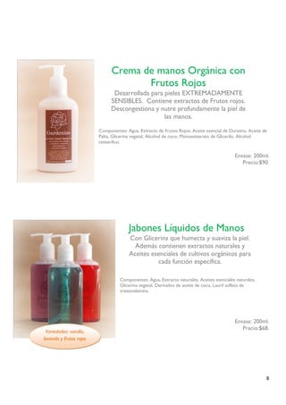8 
Componentes: Agua, Extracto de Frutos Rojos, Aceite esencial de Durazno, Aceite de Palta, Glicerina vegetal, Alcohol de coco, Monoestearato de Glicerilo, Alcohol cetearílico. 
Envase: 200ml. 
Precio:$90. 
Componentes: Agua, Extracto naturales, Aceites esenciales naturales, Glicerina vegetal, Derivados de aceite de coco, Lauril sulfato de trietanolamina. 
Envase: 200ml. 
Precio:$68. 
Crema de manos Orgánica con Frutos Rojos 
Desarrollada para pieles EXTREMADAMENTE SENSIBLES. Contiene extractos de Frutos rojos. 
Descongestiona y nutre profundamente la piel de las manos. 
Jabones Líquidos de Manos 
Con Glicerina que humecta y suaviza la piel. Además contienen extractos naturales y Aceites esenciales de cultivos orgánicos para cada función específica. 
Variedades: vainilla, lavanda y frutos rojos  