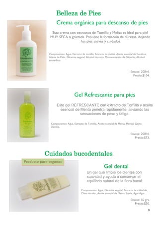 9 
Belleza de Pies 
Componentes: Agua, Extracto de tomillo, Extracto de melisa, Aceite esencial de Eucalitus, Aceite de Palta, Glicerina vegetal, Alcohol de coco, Monoestearato de Glicerilo, Alcohol cetearílico. 
Envase: 200ml. 
Precio:$104. 
Gel Refrescante para pies 
Componentes: Agua, Extracto de Tomillo, Aceite esencial de Menta, Mentol, Goma Xantica. 
Envase: 200ml. 
Precio:$73. Cuidados bucodentales 
Componentes: Agua, Glicerina vegetal, Extracto de caléndula, Clavo de olor, Aceite esencial de Menta, Stevia, Agar-Agar. 
Envase: 50 grs. 
Precio:$30. 
Crema orgánica para descanso de pies 
Esta crema con extractos de Tomillo y Melisa es ideal para piel 
MUY SECA o grietada. Previene la formación de durezas, dejando 
los pies suaves y cuidados 
Gel Refrescante para pies 
Este gel REFRESCANTE con extracto de Tomillo y aceite esencial de Menta penetra rápidamente, aliviando las sensaciones de peso y fatiga. 
Gel dental 
Un gel que limpia los dientes con suavidad y ayuda a conservar el equilibrio natural de la flora bucal. 
Producto para veganos  