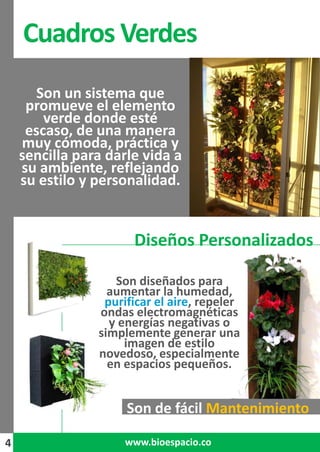 4
Cuadros Verdes
Son un sistema que
promueve el elemento
verde donde esté
escaso, de una manera
muy cómoda, práctica y
sencilla para darle vida a
su ambiente, reflejando
su estilo y personalidad.
4
www.bioespacio.co
Son de fácil Mantenimiento
Son diseñados para
aumentar la humedad,
purificar el aire, repeler
ondas electromagnéticas
y energías negativas o
simplemente generar una
imagen de estilo
novedoso, especialmente
en espacios pequeños.
Diseños Personalizados
 