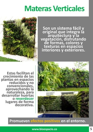 5
Promueven efectos positivos en el entorno.
Materas Verticales
5www.bioespacio.co
Son un sistema fácil y
original que integra la
arquitectura y la
vegetación, disfrutando
de formas, colores y
texturas en espacios
interiores y exteriores.
Estas facilitan el
crecimiento de las
plantas en espacios
reducidos y no
convencionales,
aprovechando la
naturaleza, para
desarrollar huertas
o reverdecer
lugares de forma
decorativa.
 