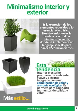 7
Es la expresión de los
elementos reducidos a lo
esencial o lo básico.
Nuestro enfoque es la
tendencia actual de
minimalismo verde,
donde se implementa un
lenguaje sencillo para
hacer decoración verde.
Minimalismo Interior y
exterior
7www.bioespacio.co
Interior o exterior
promueve un ambiente
suave y elegante
integrado con una
combinación de color y
armonía ecológica. Es
perfecto para compartir
momentos de calidez y
estilo.
Másestilo...
Esta
tendencia
 