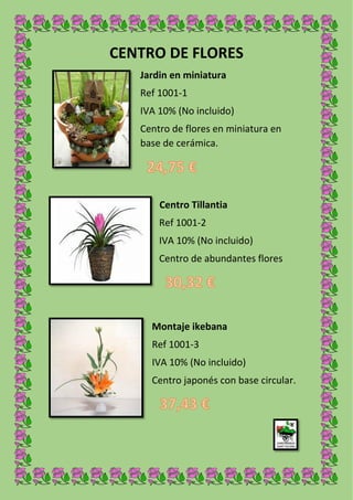 CENTRO DE FLORES
Jardin en miniatura
Ref 1001-1
IVA 10% (No incluido)
Centro de flores en miniatura en
base de cerámica.
Centro Tillantia
Ref 1001-2
IVA 10% (No incluido)
Centro de abundantes flores
ceràmica.
Montaje ikebana
Ref 1001-3
IVA 10% (No incluido)
Centro japonés con base circular.
 