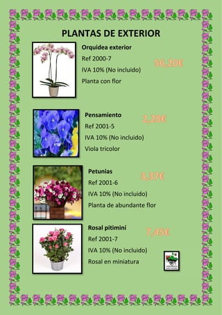 PLANTAS DE EXTERIOR
Orquidea exterior
Ref 2000-7
IVA 10% (No incluido)
Planta con flor
Pensamiento
Ref 2001-5
IVA 10% (No incluido)
Viola tricolor
Petunias
Ref 2001-6
IVA 10% (No incluido)
Planta de abundante flor
Rosal pitiminí
Ref 2001-7
IVA 10% (No incluido)
Rosal en miniatura
 