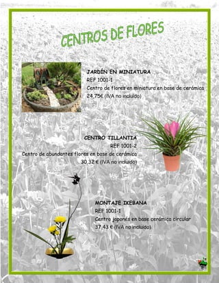 JARDÍN EN MINIATURA
REF 1001-1
Centro de flores en miniatura en base de cerámica
24,75€ (IVA no incluido)
CENTRO TILLANTIA
REF 1001-2
Centro de abundantes flores en base de cerámica
30,32 € (IVA no incluido)
MONTAJE IKEBANA
REF 1001-1
Centro japonés en base cerámica circular
37,43 € (IVA no incluido)
 